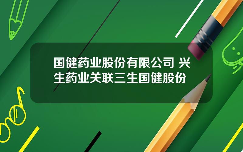 国健药业股份有限公司 兴生药业关联三生国健股份